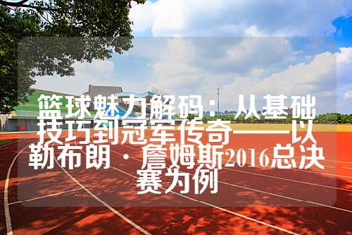 篮球魅力解码：从基础技巧到冠军传奇——以勒布朗·詹姆斯2016总决赛为例