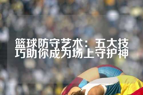 篮球防守艺术：五大技巧助你成为场上守护神