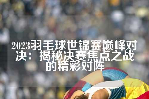 2023羽毛球世锦赛巅峰对决：揭秘决赛焦点之战的精彩对阵