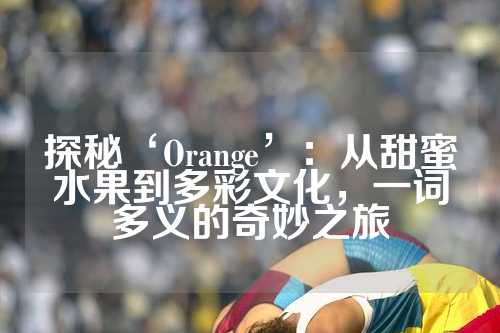 探秘‘Orange’：从甜蜜水果到多彩文化，一词多义的奇妙之旅