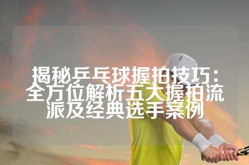 揭秘乒乓球握拍技巧：全方位解析五大握拍流派及经典选手案例