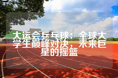 大运会乒乓球：全球大学生巅峰对决，未来巨星的摇篮