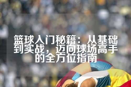 篮球入门秘籍：从基础到实战，迈向球场高手的全方位指南