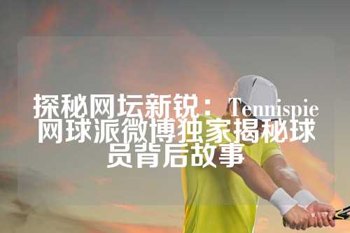 探秘网坛新锐：Tennispie网球派微博独家揭秘球员背后故事