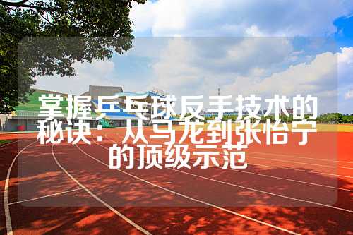 掌握乒乓球反手技术的秘诀：从马龙到张怡宁的顶级示范