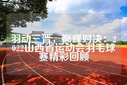 羽动三晋，巅峰对决：2022山西省运动会羽毛球赛精彩回顾