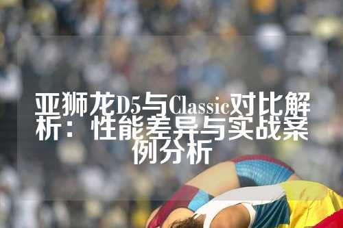 亚狮龙D5与Classic对比解析：性能差异与实战案例分析