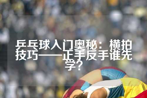 乒乓球入门奥秘：横拍技巧——正手反手谁先学？