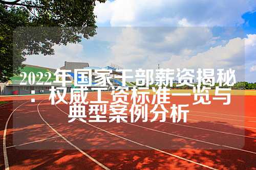 2022年国家干部薪资揭秘：权威工资标准一览与典型案例分析