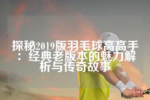 探秘2019版羽毛球高高手：经典老版本的魅力解析与传奇故事