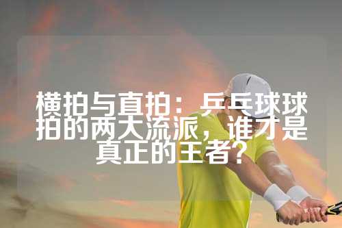 横拍与直拍：乒乓球球拍的两大流派，谁才是真正的王者？