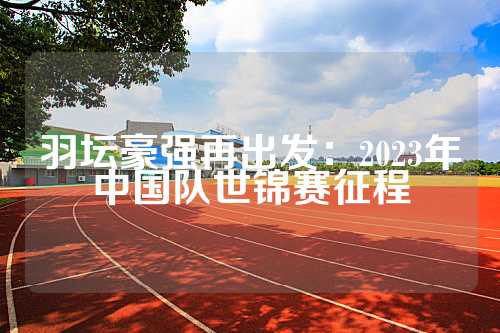 羽坛豪强再出发：2023年中国队世锦赛征程