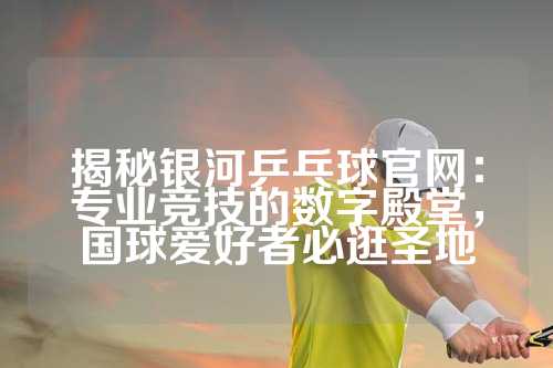 揭秘银河乒乓球官网：专业竞技的数字殿堂，国球爱好者必逛圣地