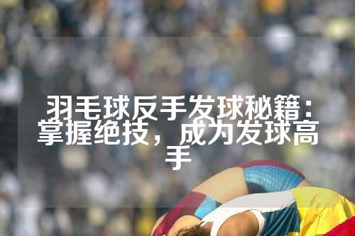 羽毛球反手发球秘籍：掌握绝技，成为发球高手
