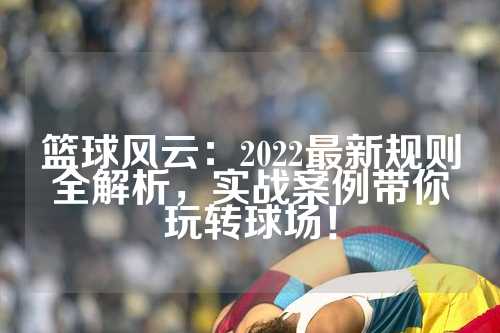 篮球风云：2022最新规则全解析，实战案例带你玩转球场！