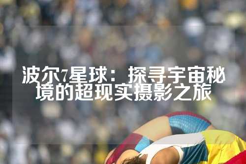 波尔7星球：探寻宇宙秘境的超现实摄影之旅