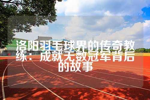 洛阳羽毛球界的传奇教练：成就无数冠军背后的故事