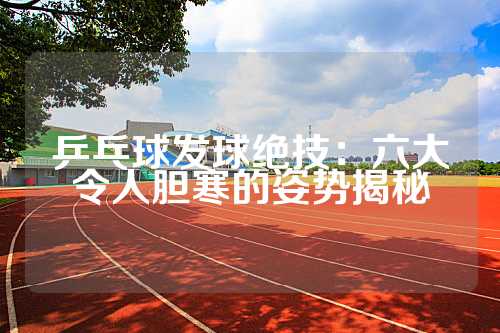 乒乓球发球绝技：六大令人胆寒的姿势揭秘