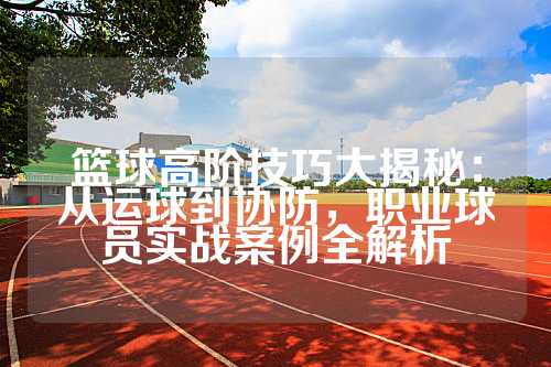 篮球高阶技巧大揭秘：从运球到协防，职业球员实战案例全解析