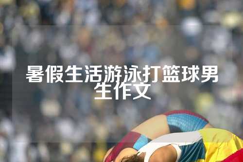 暑假生活游泳打篮球男生作文